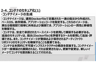 29
2-4. コンテナのセキュア化(1)
・コンテナイメージの生成
アプリケーションを実行するために必要なすべてのもの(コード、ランタイム、
システムツール、ライブラリ、設定)を含む、軽量でスタンドアロンの実行可
能なソフトウェアパッケージ
・コンテナイメージは、通常Dockerfileで定義された一連の指示から作成され、
ベースOS、依存関係、アプリケーションコードを指定する。これらのイメージは、
異なる環境間で簡単に共有および展開でき、アプリケーションの一貫性と移植性
を確保する。
・コンテナは、安全で承認されたベースイメージを使用して構築する必要がある。
追加のセキュリティは、指示(Dockerfile)を評価するツールを使用して追加・評
価できる。また、コンテナイメージが登録および保存されるアーティファクト
リポジトリのセキュリティを確保することも重要である。
・コンテナは本質的に不可変インフラストラクチャの概念を促進する。コンテナイメー
ジが一度構築され展開されると、それは変更されない。更新や変更は、新しいイ
メージでコンテナを置き換えることで行われる。
 
