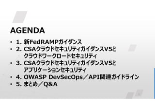 3
AGENDA
• 1. 新FedRAMPガイダンス
• 2. CSAクラウドセキュリティガイダンスV5と
クラウドワークロードセキュリティ
• 3. CSAクラウドセキュリティガイダンスV5と
アプリケーションセキュリティ
• 4. OWASP DevSecOps／API関連ガイドライン
• 5. まとめ／Q&A
 