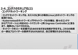 30
2-4. コンテナのセキュア化(2)
・コンテナネットワーキング
・コンテナネットワーキングは、ホストOS(多くの場合Linux)のネットワーキングの
拡張である。
・Kubernetesのネットワーキングやネットワークの分離は、個々のコンテナ
からアプリケーション対応のロードバランサー(例:Ingress Controller)に至る
まで、複数のレベルで行われる。
・ネットワークポリシーを定義するためのさまざまな技術が存在する。これらの技術
の一部はプロバイダーの提供するものもあれば、自己管理されるものもある。
 