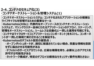 31
2-4. コンテナのセキュア化(3)
・コンテナオーケストレーション＆管理システム(1)
・コンテナオーケストレーションシステム: コンテナ化されたアプリケーションの複雑な
ライフサイクルを管理するための重要なツール
・Kubernetes(K8s): 代表的なオープンソースのコンテナオーケストレーション
システムで、マシンクラスター全体にわたるアプリケーションのデプロイ、スケーリング、
管理をオーケストレーションし、シームレスな自動化と一貫した運用を可能にする。
・コンテナはマイクロサービス(アプリケーションコンポーネント)をホストし、コンポーネ
ントが一貫した環境で実行されることを保証する。
・Kubernetesのデフォルト設定の留意点:
・オープンダッシュボードが、適切に保護されていない場合、貴重な情報を意図
せずに露出させる可能性がある
・デフォルトのサービスアカウントは、広範な権限を持ち、必要以上のアクセスを
許可する可能性がある
・ネットワーク構成が、特定のデプロイの厳格なセキュリティ要件を満たさない
 