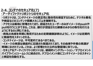 35
2-4. コンテナのセキュア化(7)
・アーティファクトリポジトリのセキュア化
・リポジトリは、コンテナイメージの真正性と整合性を保証するために、デジタル署名
や検証などのコンテンツ信頼メカニズムを強制する。
・アクセスは厳格に管理されており、認証されたユーザーのみがイメージのpushや
pullを行うことができる。これは、銀行が認証された顧客のみからの取引を行える
ようにするのと同じである。
・病気の兆候を早期に発見するための定期健康診断のように、イメージは定期的
に脆弱性をスキャンされる。
・コンテナイメージは、不可変的であるべきである。
・イメージの来歴は徹底的に記録され保護されており、その由来や作者の系譜が
明確に示されている。これは、よく管理された公的な登録簿に似ている。
・セキュアなアーティファクトリポジトリは、継続的インテグレーション／デプロイメント
パイプラインとシームレスに統合され、デプロイメント前にコンテナイメージのスキャン
と検証を自動化する。
 