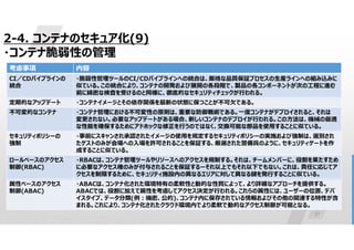 37
2-4. コンテナのセキュア化(9)
・コンテナ脆弱性の管理
内容
考慮事項
・脆弱性管理ツールのCI/CDパイプラインへの統合は、厳格な品質保証プロセスの生産ラインへの組み込みに
似ている。この統合により、コンテナの開発および展開の各段階で、製品の各コンポーネントが次の工程に進む
前に綿密な検査を受けるのと同様に、徹底的なセキュリティチェックが行われる。
CI／CDパイプラインの
統合
・コンテナイメージとその依存関係を最新の状態に保つことが不可欠である。
定期的なアップデート
・コンテナ管理における不可変性の原則は、重要な防御戦術である。一度コンテナがデプロイされると、それは
変更されない。必要なアップデートがある場合、新しいコンテナのデプロイが行われる。この方法は、機械の最適
な性能を確保するためにアドホックな修正を行うのではなく、交換可能な部品を使用することに似ている。
不可変的なコンテナ
・事前にスキャンされ承認されたイメージの使用を規定するセキュリティポリシーの実施および強制は、選別され
たゲストのみが会場への入場を許可されることを保証する、厳選された警備員のように、セキュリティゲートを作
成することに似ている。
セキュリティポリシーの
強制
・RBACは、コンテナ管理ツールやリソースへのアクセスを規制する。それは、チームメンバーに、役割を果たすため
に必要なアクセス権のみが付与されることを保証するーそれ以上でもそれ以下でもない。これは、責任に応じてア
クセスを制限するために、セキュリティ施設内の異なるエリアに対して異なる鍵を発行することに似ている。
ロールベースのアクセス
制御(RBAC)
・ABACは、コンテナ化された環境特有の柔軟性と動的な性質によって、より詳細なアプローチを提供する。
ABACでは、役割に加えて属性を考慮してアクセス決定が行われる。これらの属性には、ユーザーの位置、デバ
イスタイプ、データ分類(例:機密、公的)、コンテナ内に保存されている情報およびその他の関連する特性が含
まれる。これにより、コンテナ化されたクラウド環境内でより柔軟で動的なアクセス制御が可能となる。
属性ベースのアクセス
制御(ABAC)
 