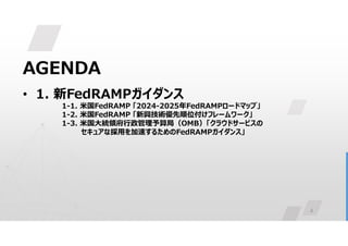 4
AGENDA
• 1. 新FedRAMPガイダンス
1-1. 米国FedRAMP 「2024-2025年FedRAMPロードマップ」
1-2. 米国FedRAMP 「新興技術優先順位付けフレームワーク」
1-3. 米国大統領府行政管理予算局（OMB）「クラウドサービスの
セキュアな採用を加速するためのFedRAMPガイダンス」
 