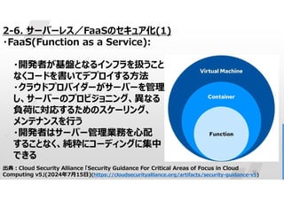 42
出典:Cloud Security Alliance 「Security Guidance For Critical Areas of Focus in Cloud
Computing v5」(2024年7月15日)(https://cloudsecurityalliance.org/artifacts/security-guidance-v5)
2-6. サーバーレス／FaaSのセキュア化(1)
・FaaS(Function as a Service):
・開発者が基盤となるインフラを扱うこと
なくコードを書いてデプロイする方法
・クラウドプロバイダーがサーバーを管理
し、サーバーのプロビジョニング、異なる
負荷に対応するためのスケーリング、
メンテナンスを行う
・開発者はサーバー管理業務を心配
することなく、純粋にコーディングに集中
できる
 