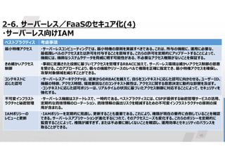 45
2-6. サーバーレス／FaaSのセキュア化(4)
・サーバーレス向けIAM
考慮事項
ベストプラクティス
・サーバーレスコンピューティングでは、最小特権の原則を実装すべきである。これは、所与の機能に、運用に必要な、
最低限レベルのアクセスまたは許可を付与することを意味する。これらの許可を定期的にアップデートすることによって、
機能には、機微なシステムやデータを脅威に晒す可能性がある、不必要なアクセス権限がないことを保証する。
最小特権アクセス
・事前に定義された役割に基づいてアクセスを管理するRBACに加えて、サーバーレス環境は細かいアクセス制御の恩恵
を受ける。このアプローチにより、個々の機能やリソースのレベルで権限を正確に指定でき、最小特権アクセスを確保し、
攻撃対象領域を減らすことができる。
きめ細かいアクセス
制御
・サーバーレスアーキテクチャは、従来からのRBACを越えて、自らをコンテキストに応じた認可に向かわせる。ユーザーID、
機器の特徴、アクセス時間、環境要因などのコンテキスト属性は、アクセスに関する意思決定に動的な影響を及ぼす。
・コンテキストに応じた認可ポリシーは、リアルタイムの状況に基づいたアクセス制御に対応することによって、セキュリティを
強化する。
コンテキストに
応じた認可
・サーバーレス機能はステートレスで、一時的である。ベストプラクティスには、CSPが提供する秘密管理サービスの活用、
定期的な資格情報のローテーション、資格情報の露出リスクを軽減するための不可変インフラストラクチャの原則の採
用が含まれる。
不可変インフラスト
ラクチャと秘密管理
・IAMポリシーを定期的に見直し、更新することも重要である。これにより、権限が現在の要件に合致していることを確認
できる。サーバーレスアプリケーションが進化するにつれて、そのアクセスニーズも変化する。これらのポリシーを定期的に
監査することによって、権限が緩すぎず、または不必要に厳しくないことを確認し、運用効率とセキュリティのバランスを
取ることができる。
IAMポリシーの
レビューと更新
 