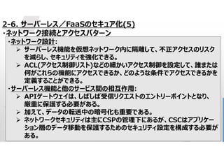 46
2-6. サーバーレス／FaaSのセキュア化(5)
・ネットワーク接続とアクセスパターン
・ネットワーク設計:
 サーバーレス機能を仮想ネットワーク内に隔離して、不正アクセスのリスク
を減らし、セキュリティを強化できる。
 ACL(アクセス制御リスト)などの細かいアクセス制御を設定して、誰または
何がこれらの機能にアクセスできるか、どのような条件でアクセスできるかを
定義することができる。
・サーバーレス機能と他のサービス間の相互作用:
 APIゲートウェイは、しばしば受信リクエストのエントリーポイントとなり、
厳重に保護する必要がある。
 加えて、データの転送中の暗号化も重要である。
 ネットワークセキュリティは主にCSPの管理下にあるが、CSCはアプリケー
ション層のデータ移動を保護するためのセキュリティ設定を構成する必要が
ある。
 