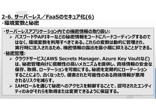 47
2-6. サーバーレス／FaaSのセキュア化(6)
・環境変数と秘密
・サーバーレスアプリケーション内での機密情報の取り扱い:
 パスワードやAPIキーなどの秘密情報をコードにハードコーディングするので
はなく、環境変数を利用すべきである。これらの変数は動的に管理され、
実行時に注入されるため、機密情報の露出を最小限に抑えることができる。
・秘密管理:
 クラウドサービス(AWS Secrets Manager、Azure Key Vaultなど)
は、秘密管理向けに信頼性の高いメカニズムを提供し、資格情報の安全な
保存、取得、ローテーションを可能にする。秘密を定期的にローテーション
することにより、古くなったり、侵害された可能性のある資格情報が悪用
されるリスクを減らす。
 IAMロールを通じて秘密へのアクセスを制御することで、認可されたエンティ
ティのみがそれらを取得または変更できるように保証する。
 