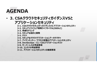 53
AGENDA
• 3. CSAクラウドセキュリティガイダンスV5と
アプリケーションセキュリティ
3-1. CSAクラウドセキュリティガイダンスV5:アプリケーションセキュリティ
3-2. セキュアソフトウェア開発ライフサイクル(SSDLC)
3-3. 脅威モデリング
3-4. セキュアな設計と開発
3-5. テスト
3-6. セキュアなクラウドアプリケーションアーキテクチャ
3-7. アイデンティティ／アクセス管理のアプリケーションセキュリティ
3-8. DevSecOps:CI／CDとアプリケーションテスト
3-9. サーバーレスの考慮事項
3-10. コンテナの考慮事項
3-11. アプリケーションセキュリティの推奨事項
 