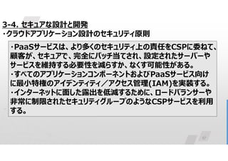 57
3-4. セキュアな設計と開発
・クラウドアプリケーション設計のセキュリティ原則
・PaaSサービスは、より多くのセキュリティ上の責任をCSPに委ねて、
顧客が、セキュアで、完全にパッチ当てされ、設定されたサーバーや
サービスを維持する必要性を減らすか、なくす可能性がある。
・すべてのアプリケーションコンポーネントおよびPaaSサービス向け
に最小特権のアイデンティティ／アクセス管理(IAM)を実装する。
・インターネットに面した露出を低減するために、ロードバランサーや
非常に制限されたセキュリティグループのようなCSPサービスを利用
する。
 