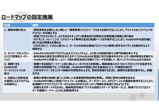6
ロードマップの設定施策
施策
目標
・事前承認を必要としない新しい “重要変更リクエスト” プロセスを試行することにより、アジャイルなソフトウェアの
デリバリーを可能にする
・認証プロセスにおいて、より大きなセキュリティ目標を妨げる既知の主要政策の障壁に取り組む
・ガイダンス、トレーニング、リアルワールド事例の生きた知識ベースを作成することにより、FedRAMPを成功裏に
導く方法の明確さを極める
・CSPに対して、CISAと協力して、サービスの安全な構成プロファイルと使用に関するガイダンスを提供するよう
奨励する
1. 顧客体験の向上
・GSAのFedRAMPプログラムおよびエコシステムに、より多くの技術的能力と専門知識を導入する
・政府全体の適正性の想定を支えるすべてのFedRAMP認証に対する基本的なセキュリティ期待事項を定義する
・FedRAMPと外部フレームワーク間の相互承認の初期アプローチを定義して、低インパクトのSaaSから始める
2. サイバーセキュリティ
とリスク管理のリーダー
シップ
・信頼できる認証パートナーと共に低レビューのプロセスを実施し、国防総省とのパイロットプロジェクトを追求する
・初期の合同認証グループを形成し、FedRAMP認証における追加のレビューや遅延を減らす
・CSPのサイバーセキュリティ体制の可視性を向上させ、負担を軽減するために、継続的な監視を集中化し、自動
化する
3. 信頼できる
FedRAMP
マーケットプレイスの
拡大
・顧客の実際の体験に基づいた新しい主要業績評価指標を発表し、時間と費用の結果を含める
・FedRAMPの新しい技術プラットフォームを確立し、データファースト、APIファーストの基盤を提供することにより、
各機関やクラウドプロバイダーがFedRAMPからセキュリティ情報を送受信できるようにする
・自動化をサポートするために、機械判読可能な“デジタル認証パッケージ”をサポートして、商用クラウドプロバイ
ダーや機関パートナーとともに試験運用する
4. 自動化と技術先進
の運営によるプログラム
の効果向上
 