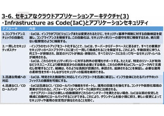 62
3-6. セキュアなクラウドアプリケーションアーキテクチャ(3)
・Infrastructure as Code(IaC)とアプリケーションセキュリティ
内容
アプローチ
・IaCは、インフラがプロビジョニングまたは変更されるたびに、セキュリティ基準や規制に対する自動検証を促
進し、コンプライアンスを確保する。この自動化は、セキュリティポリシーの遵守を常に確保するため、絶え間
ない監察官のように機能する。
1.コンプライアンス
チェックの自動化
・インフラのセットアップをコード化することで、IaCは、サーバーからデータベースに至るまで、すべての要素が
セキュリティのベストプラクティスに従って一貫して構成されることを保証する。これにより、手動設定に伴う人
的エラーが排除され、設定のドリフトが検出・排除され、すべてのリソースにわたって均一なセキュリティレベル
が維持される。
・IaCは、これらのセキュリティポリシーに対する例外の管理もサポートする。たとえば、特定のリソースが有効
なビジネスニーズにより標準設定からの逸脱を必要とする場合、これらの例外をIaCフレームワーク内で文書
化し管理することで、組織は、そのような逸脱が認識され、承認され、追跡されることを保証し、必要な運用
の柔軟性をサポートしながらセキュリティの監視を維持できる。
2.一貫したセキュリ
ティポスチャ
・IaCは、特定された脆弱性に対応してインフラコードを迅速に修正し、インフラ全体にわたるパッチやホット
フィックスの展開を可能にする。
3.迅速な脅威への
対応
・IaCは迅速なCI／CDロールバック機能をサポートし、運用の回復力を強化する。コンテナや仮想化環境の
更新が行われると、パフォーマンスはベンチマークと統計的に比較される。
・カナリアリリースなどの新しい自動展開がこれらのベンチマークを満たさない場合、IaCは以前の安定した
構成に自動的にロールバックすることができる。これにより、ダウンタイムを最小限に抑え、新しい変更によって
セキュリティや運用の安定性が損なわれることを防ぐ。
4.迅速なCI／CD
ロールバック
 