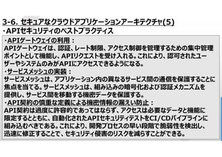 64
3-6. セキュアなクラウドアプリケーションアーキテクチャ(5)
・APIセキュリティのベストプラクティス
・APIゲートウェイの利用:
APIゲートウェイは、認証、レート制限、アクセス制御を管理するための集中管理
ポイントとして機能し、APIリクエストを受け入れる。これにより、認可されたユー
ザーやシステムのみがAPIにアクセスできるようになる。
・サービスメッシュの実装:
サービスメッシュは、アプリケーション内の異なるサービス間の通信を保護することに
焦点を当てる。サービスメッシュは、組み込みの暗号化および認証メカニズムを
提供し、サービス間を移動する機密データを保護する。
・API契約の慎重な定義による機密情報の漏えい防止:
API契約は過度に許容的であってはならず、アクセスは必要なデータと機能に
限定するとともに、自動化されたAPIセキュリティテストをCI/CDパイプラインに
組み込むべきである。これにより、開発プロセスの早い段階で脆弱性を検出し、
迅速に修正することで、セキュリティ侵害のリスクを減らすことができる。
 