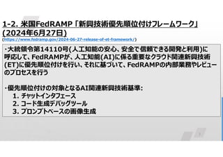 7
1-2. 米国FedRAMP 「新興技術優先順位付けフレームワーク」
(2024年6月27日)
(https://www.fedramp.gov/2024-06-27-release-of-et-framework/)
・大統領令第14110号(人工知能の安心、安全で信頼できる開発と利用)に
呼応して、FedRAMPが、人工知能(AI)に係る重要なクラウド関連新興技術
(ET)に優先順位付けを行い、それに基づいて、FedRAMPの内部業務やレビュー
のプロセスを行う
・優先順位付けの対象となるAI関連新興技術基準:
1. チャットインタフェース
2. コード生成デバッグツール
3. プロンプトベースの画像生成
 