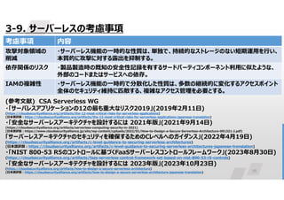 76
3-9. サーバーレスの考慮事項
(参考文献) CSA Serverless WG
・「サーバレスアプリケーションの12の最も重大なリスク2019」(2019年2月11日)
(https://cloudsecurityalliance.org/artifacts/the-12-most-critical-risks-for-serverless-applications)
(日本語訳版:https://cloudsecurityalliance.org/artifacts/the-12-most-critical-risks-for-serverless-applications-japanese-translation)
・「安全なサーバーレスアーキテクチャを設計するには 2021年版」(2021年9月14日)
(https://cloudsecurityalliance.org/artifacts/serverless-computing-security-in-2021)
(日本語訳版:https://www.cloudsecurityalliance.jp/site/wp-content/uploads/2022/01/How-to-Design-a-Secure-Serverless-Architecture-091321-J.pdf)
「サーバーレスアーキテクチャのセキュリティを確保するためのCレベルへのガイダンス」(2022年4月19日)
(https://cloudsecurityalliance.org/artifacts/c-level-guidance-to-securing-serverless-architectures)
(日本語訳版:https://cloudsecurityalliance.org/artifacts/c-level-guidance-to-securing-serverless-architectures-japanese-translation)
・「NIST 800-53 R5のコントロールに基づくFaaSサーバーレスコントロールフレームワーク」(2023年8月30日)
(https://cloudsecurityalliance.org/artifacts/faas-serverless-control-framework-set-based-on-nist-800-53-r5-controls)
・「安全なサーバーレスアーキテクチャを設計するには 2023年版」(2023年10月23日)
(https://cloudsecurityalliance.org/artifacts/how-to-design-a-secure-serverless-architecture)
(日本語訳版:https://cloudsecurityalliance.org/artifacts/how-to-design-a-secure-serverless-architecture-japanese-translation)
内容
考慮事項
・サーバーレス機能の一時的な性質は、単独で、持続的なストレージのない短期運用を行い、
本質的に攻撃に対する露出を抑制する。
攻撃対象領域の
削減
・製品製造時の既知の安全性記録を有するサードパーティコンポーネント利用に似たような、
外部のコードまたはサービスへの依存。
依存関係のリスク
・サーバーレス機能の一時的で分散化した性質は、多数の継続的に変化するアクセスポイント
全体のセキュリティ維持に匹敵する、複雑なアクセス管理を必要とする。
IAMの複雑性
 