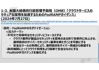 8
1-3. 米国大統領府行政管理予算局（OMB）「クラウドサービスの
セキュアな採用を加速するためのFedRAMPガイダンス」
(2024年7月27日)
(https://www.whitehouse.gov/omb/briefing-room/2024/07/26/fact-sheet-omb-releases-fedramp-guidance-
to-accelerate-the-secure-adoption-of-cloud-services/)
・目的:FedRAMPのモダナイゼーション
<注力テーマ>
・不可欠で効率的なセキュリティにフォーカスする
• クラウド業界が製品のセキュリティを意味のある形で効率的に向上させ、
連邦政府のサイバーセキュリティ基準を満たすことを可能にする
• 安全なツールの利用により、連邦政府をサイバー脅威から保護する
・政府機関にとってクラウド利用をより簡単で安全なものにする
・FedRAMPガバナンスを強化する
 