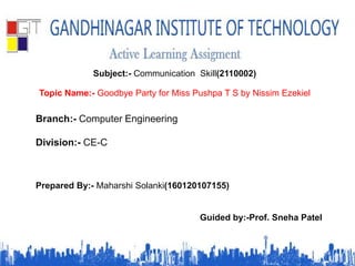 Subject:- Communication Skill(2110002)
Topic Name:- Goodbye Party for Miss Pushpa T S by Nissim Ezekiel
Branch:- Computer Engineering
Division:- CE-C
Prepared By:- Maharshi Solanki(160120107155)
Guided by:-Prof. Sneha Patel
 