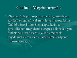 Család -Meghatározás
• Olyan elsődleges csoport, amely legszűkebben
  egy férfi és egy nő, valamint leszármazottakhoz
  fűződő vérségi köteléken alapszik, ám az
  együttélésben megjelenő szerepek hálózata olyan
  funkcionális rendszert is jelent, amelynek
  terjedelmét alapvetően a társadalmi környezet
  határozza meg.
 