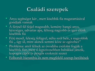 Családi szerepek
• Anya segítséget kér , mert kisebbik fia magatartásával
  gondjaik vannak
• A férjnél fél fejjel magasabb, kemény hangú anya,
  készséges, udvarias apa, félszeg nagyobb és igen élénk
  kisebbik fiú
• Férj mesél, feleség felügyel, néha szól bele, a nagyobbik
  fiú „ úgy ül, mint akinek semmi köze az egészhez”
• Probléma: attól félnek az óvodába csúfolni fogják a
  kisebbik fiút, mert ő legszivesebben babákkal játszik,
  kopogós cipőt és pörgős szoknyát szeret
• Felborult hierarchia és nem megfelelő szerep-betöltések
 