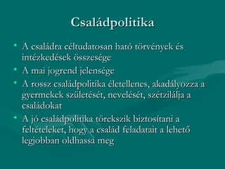 Családpolitika
• A családra céltudatosan ható törvények és
  intézkedések összesége
• A mai jogrend jelensége
• A rossz családpolitika életellenes, akadályozza a
  gyermekek születését, nevelését, szétzilálja a
  családokat
• A jó családpolitika törekszik biztosítani a
  feltételeket, hogy a család feladatait a lehető
  legjobban oldhassa meg
 