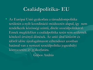 Családpolitika- EU
• Az Európai Unió gyakorlata a társadalompolitika
  területén a nyílt koordináció módszerén alapul, így nem
  rendelkezik közösségi szintű, direkt szociálpolitikával.
  Ennek megfelelően a családpolitika terén sem születnek
  kötelező érvényű dönések. Az unió által kitűzött és
  időről időre újrafogalmazott célrendszer azonban
  hatással van a nemzeti szociálpolitika jogszabályi
  környezetére és gyakorlatára.
                     Gábos András
 