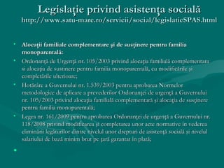 Legislaţie privind asistenţa socială
    http://www.satu-mare.ro/servicii/social/legislatieSPAS.html


• Alocaţii familiale complementare şi de susţinere pentru familia
  monoparentală:
• Ordonanţă de Urgenţă nr. 105/2003 privind alocaţia familială complementara
  si alocaţia de sustinere pentru familia monoparentală, cu modificările şi
  completările ulterioare;
• Hotărâre a Guvernului nr. 1.539/2003 pentru aprobarea Normelor
  metodologice de aplicare a prevederilor Ordonanţei de urgenţă a Guvernului
  nr. 105/2003 privind alocaţia familială complementară şi alocaţia de susţinere
  pentru familia monoparentală;
• Legea nr. 161/2009 pentru aprobarea Ordonanţei de urgenţă a Guvernului nr.
  118/2008 privind modificarea şi completarea unor acte normative în vederea
  eliminării legăturilor dintre nivelul unor drepturi de asistenţă socială şi nivelul
  salariului de bază minim brut pe ţară garantat în plată;

•
 