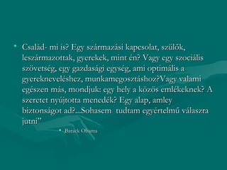 • Család- mi is? Egy származási kapcsolat, szülők,
  leszármazottak, gyerekek, mint én? Vagy egy szociális
  szövetség, egy gazdasági egység, ami optimális a
  gyerekneveléshez, munkamegosztáshoz?Vagy valami
  egészen más, mondjuk: egy hely a közös emlékeknek? A
  szeretet nyújtotta menedék? Egy alap, amley
  biztonságot ad?...Sohasem tudtam egyértelmű válaszra
  jutni”
            • Barack Obama
 