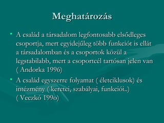 Meghatározás
• A család a társadalom legfontosabb elsődleges
  csoportja, mert egyidejűleg több funkciót is ellát
  a társadalomban és a csoportok közül a
  legstabilabb, mert a csoportcél tartósan jelen van
  ( Andorka 1996)
• A család egyszerre folyamat ( életciklusok) és
  intézmény ( keretei, szabályai, funkciói..)
  ( Veczkó 199o)
 
