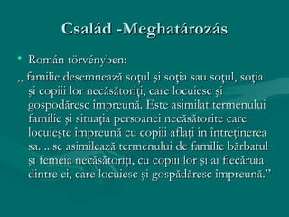 Család -Meghatározás
• Román törvényben:
„ familie desemnează soţul şi soţia sau soţul, soţia
  şi copiii lor necăsătoriţi, care locuiesc şi
  gospodăresc împreună. Este asimilat termenului
  familie şi situaţia persoanei necăsătorite care
  locuieşte împreună cu copiii aflaţi în întreţinerea
  sa. ...se asimilează termenului de familie bărbatul
  şi femeia necăsătoriţi, cu copiii lor şi ai fiecăruia
  dintre ei, care locuiesc şi gospădăresc împreună.”
 