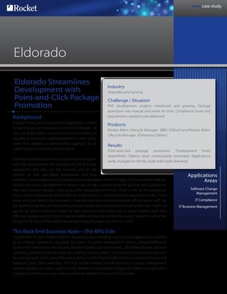case study
Rocket®
Eldorado Streamlines
Development with
Point-and-Click Package
Promotion
Applications
Areas
Software Change
Management
IT Compliance
IT Business Management
Eldorado
Background
Eldorado Hotel Casino is one of the largest hotel centers
for gaming and entertainment in Northern Nevada. At
the core of Eldorado’s success is its consistent ability to
regularly enhance the customer experience, while at the
same time applying a best-practices approach to its
overall business strategies and operations.
Eldorado attributes a lot of its success to the IT Group, for
both the development and management of all its key
applications that help run the business, and for the
creation of new web-based applications that help
Industry
Hospitality and Gaming
Challenge / Situation
PHP development projects introduced and growing. Package
promotion was manual and prone for error. Compliance issues and
requirements needed to be addressed.
Products
Rocket Aldon Lifecycle Manager (IBM i Edition) and Rocket Aldon
Lifecycle Manager (Enterprise Edition)
Results
Point-and-click package promotion. Development times
streamlined. Objects never unnecessarily promoted. Applications
easily changed on-the-fly. Audit trails easily delivered.
establish customer loyalty, ensure repeat business, and keep customers happy. On the customer side, this
includes the recent development of several new, on-site customer kiosks for gaming, with applications
that track customer rewards, create prizes, offer sweepstakes and more. There is even an employee kiosk
that is used for HR purposes where staff can check schedules, submit vacations, request forms, etc. These
kiosks don’t just benefit the customers—they also take administrative workload off the casino staff. For
the business-side, they are developing a browser based reporting process that allows decision makers to
quickly go from summary-to-detail on data previously only contained on paper reports. Both new
offerings have earned the IT team major accolades, but like any worthwhile project, have come with a few
bumps in the road as they add a new programming language into the mix—PHP.
The Back-End Business Apps—The RPG Side
The Eldorado IT team is responsible for developing and managing many business applications essential
to its in-house operations, including the Casino Customer Management System, Finance/HR/Payroll
System, the Hotel System, the Security Dispatch System, and many others. All of these require constant
updating, and need to be managed very carefully and accurately—not just as a smart business practice,
but also because of the State of Nevada Gaming Control Board (GCB) Electronics Systems Division and
Sarbanes Oxley (SOX) reporting. The GCB strictly monitors modifications to a casino’s management
system, requiring an explicit audit trail and detailed documentation of approval rights over application
changes; if something is awry, fines are levied for violations. It’s true for SOX as well.
 