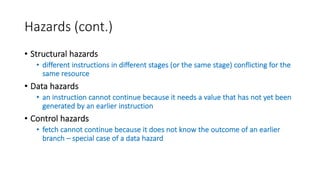 Hazards (cont.)
• Structural hazards
• different instructions in different stages (or the same stage) conflicting for the
same resource
• Data hazards
• an instruction cannot continue because it needs a value that has not yet been
generated by an earlier instruction
• Control hazards
• fetch cannot continue because it does not know the outcome of an earlier
branch – special case of a data hazard
 