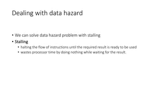 Dealing with data hazard
• We can solve data hazard problem with stalling
• Stalling
• halting the flow of instructions until the required result is ready to be used
• wastes processor time by doing nothing while waiting for the result.
 