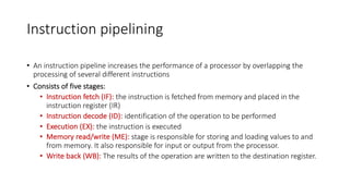 Instruction pipelining
• An instruction pipeline increases the performance of a processor by overlapping the
processing of several different instructions
• Consists of five stages:
• Instruction fetch (IF): the instruction is fetched from memory and placed in the
instruction register (IR)
• Instruction decode (ID): identification of the operation to be performed
• Execution (EX): the instruction is executed
• Memory read/write (ME): stage is responsible for storing and loading values to and
from memory. It also responsible for input or output from the processor.
• Write back (WB): The results of the operation are written to the destination register.
 