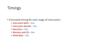 Timings
• Estimated timing for each stage of instruction:
• Instruction fetch – 2ns
• Instruction decode – 1ns
• Execution – 2ns
• Memory and I/O – 2ns
• Write Back – 1ns
 