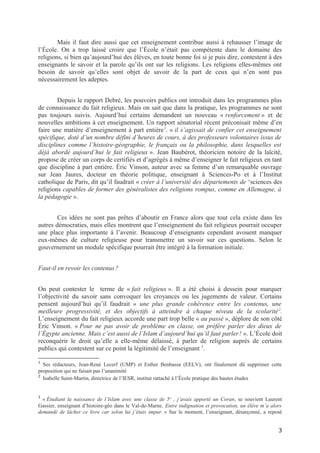 Mais il faut dire aussi que cet enseignement contribue aussi à rehausser l’image de
l’École. On a trop laissé croire que l’École n’était pas compétente dans le domaine des
religions, si bien qu’aujourd’hui des élèves, en toute bonne foi si je puis dire, contestent à des
enseignants le savoir et la parole qu’ils ont sur les religions. Les religions elles-mêmes ont
besoin de savoir qu’elles sont objet de savoir de la part de ceux qui n’en sont pas
nécessairement les adeptes.
Depuis le rapport Debré, les pouvoirs publics ont introduit dans les programmes plus
de connaissance du fait religieux. Mais on sait que dans la pratique, les programmes ne sont
pas toujours suivis. Aujourd’hui certains demandent un nouveau « renforcement » et de
nouvelles ambitions à cet enseignement. Un rapport sénatorial récent préconisait même d’en
faire une matière d’enseignement à part entière1
. « il s’agissait de confier cet enseignement
spécifique, doté d’un nombre défini d’heures de cours, à des professeurs volontaires issus de
disciplines comme l’histoire-géographie, le français ou la philosophie, dans lesquelles est
déjà abordé aujourd’hui le fait religieux ». Jean Baubérot, théoricien notoire de la laïcité,
propose de créer un corps de certifiés et d’agrégés à même d’enseigner le fait religieux en tant
que discipline à part entière. Éric Vinson, auteur avec sa femme d’un remarquable ouvrage
sur Jean Jaures, docteur en théorie politique, enseignant à Sciences-Po et à l’Institut
catholique de Paris, dit qu’il faudrait « créer à l’université des départements de ‘sciences des
religions capables de former des généralistes des religions rompus, comme en Allemagne, à
la pédagogie ».
Ces idées ne sont pas prêtes d’aboutir en France alors que tout cela existe dans les
autres démocraties, mais elles montrent que l’enseignement du fait religieux pourrait occuper
une place plus importante à l’avenir. Beaucoup d’enseignants cependant avouent manquer
eux-mêmes de culture religieuse pour transmettre un savoir sur ces questions. Selon le
gouvernement un module spécifique pourrait être intégré à la formation initiale.
Faut-il en revoir les contenus? 
On peut contester le terme de « fait religieux ». Il a été choisi à dessein pour marquer
l’objectivité du savoir sans convoquer les croyances ou les jugements de valeur. Certains
pensent aujourd’hui qu’il faudrait « une plus grande cohérence entre les contenus, une
meilleure progressivité, et des objectifs à atteindre à chaque niveau de la scolarité2
.
L’enseignement du fait religieux accorde une part trop belle « au passé », déplore de son côté
Éric Vinson. « Pour ne pas avoir de problème en classe, on préfère parler des dieux de
l’Égypte ancienne. Mais c’est aussi de l’Islam d’aujourd’hui qu’il faut parler!  ». L’École doit
reconquérir le droit qu’elle a elle-même délaissé, à parler de religion auprès de certains
publics qui contestent sur ce point la légitimité de l’enseignant 3
.
1
Ses rédacteurs, Jean-René Lecerf (UMP) et Esther Benbassa (EELV), ont finalement dû supprimer cette
proposition qui ne faisait pas l’unanimité
2
Isabelle Saint-Martin, directrice de l’IESR, institut rattaché à l’École pratique des hautes études
3
« Étudiant la naissance de l’Islam avec une classe de 5e
, j’avais apporté un Coran, se souvient Laurent
Gassier, enseignant d’histoire-géo dans le Val-de-Marne. Entre indignation et provocation, un élève m’a alors
demandé de lâcher ce livre car selon lui j’étais impur. » Sur le moment, l’enseignant, désarçonné, a reposé
3
 