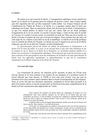 La laïcité
De même en ce qui concerne la laïcité. L’enseignement catholique est très attaché à la
laïcité car la laïcité est la garantie pour les religions de pouvoir exister dans l’espace public
sans être inquiétées dès lors qu’elles respectent l’ordre public. Les évêques français ont dit
l’attachement de l’Église de France à la laïcité, il y a quelques années dans la lettre aux
catholiques de France. Mais on entend des choses très diverses sur la laïcité. Contrairement à
ce que l’on entend parfois, la laïcité n’est pas une valeur. Elle est un mode juridique
d’organisation de la vie en société. La société n’est pas laïque. L’État est laïc mais la société
ne l’est pas. La société n’est pas neutre. La neutralité est celle de l’État, pas de la société. La
laïcité n’est pas la religion de ceux qui n’ont pas de religion. Nous sommes tous des laïcs car
cette règle de vie s’impose à tous dans la vie de la république. La laïcité est un mode juridique
sous le contrôle des droits de l’homme. La laïcité est sous le regard et au service de la liberté
religieuse, qui elle est un droit de l’homme, un droit fondamental.
Le gouvernement prévoit de former un millier de professeurs et d’éducateurs à la
laïcité d’ici le mois de juillet. A ce jour, on ne sait pas bien ce que sera cette formation ni sur
le contenu ni sur le forme et la durée de la formation. Le secrétariat général semble-t-il a
donné son accord pour l’enseignement catholique. Nous pensons que nous devons pour ce qui
nous concerne d’une part proposer aussi des formations sur la laïcité et d’autre part articuler la
laïcité avec les approches européennes et particulièrement ce que dit la constitution
européenne sur la liberté religieuse et les droits de l’homme.
Une nouvelle étape
Les événements de janvier, les réactions qu’ils suscitent, la place de l’École nous
renvoie chacun là où nous sommes à un examen de nos pratiques et à accentuer encore le
travail éducatif que nous faisons. A l’ISTR et avec tous ceux d’entre vous qui sont en
formation nous nous sommes sentis confortés dans le travail d’enseignement du fait religieux.
Nous en avons fait part aux directeurs diocésains, soulignant le travail déjà accompli et le
désir d’accentuer encore ce travail en particulier en direction d’une juste compréhension de la
laïcité et d’une connaissance plus approfondie de l’islam.
Nous sommes très attachés à la laïcité (lettre aux catholiques de France) et à son
enseignement mais nous sommes vigilants sur les dérives de la laïcité telle que nous
l’entendons ces jours-ci. L’Etat est laïque, la société non ! rappelait le cardinal JP Ricard. Une
laïcité qui tend à refluer les religions produit l’effet inverse à celui recherché, génère de la
violence et se renie elle-même.
Confirmés dans ce travail engagé depuis plusieurs années, nous devons lui donner une
force nouvelle. Deux chantiers s’ouvrent devant nous.
D’une part, en connaissances de religions, nous pensons que nous devons proposer à
un très large public une formation sur l’islam, conséquente, ouverte, qui ne se contente pas de
décrire quelques notions de base mais qui donne une vision scientifique, culturelle et spirituelle
de l’islam.
D’autre part, nous devons aussi intervenir dans le domaine de la compréhension de la
l’ouvrage. « Aujourd’hui, je répondrais à ce garçon qu’en classe, le coran est un objet d’étude historique et
scientifique », affirme-t-il.
4
 