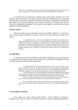 laïcité, avec la scientificité voulue et le rejet d’une laïcité idéologisée. L’approche de la laïcité
doit se conjuguer avec la liberté religieuse comme droit fondamental de l’être humain.
Ce matin nous nous retrouvons nombreux pour notre session annuelle sur le fait
religieux. Nous qui sommes ici ce matin, nous savons que cet enseignement est une nécessité
pour permettre à des jeunes aujourd’hui d’habiter une culture de s’approprier le patrimoine
sans lequel on n’est jamais réellement chez soi dans la culture et la société, mais aussi de
s’ouvrir à la dimension symbolique. Cette nouvelle session apporte sa contribution au travail
déjà fait les années précédentes.
Eduquer à la paix
Plusieurs d’entre vous ont participé aux sessions annuelles passées. Il y a deux ans,
nous l’avions intitulé l’éducation à la paix. Voilà ce que nous écrivions au terme de la
session :
Cet enseignement doit ouvrir à cette intelligence des choses et du monde que les
religions partagent avec les arts, ouvrir à une autre dimension du réel à laquelle n’a pas accès la
seule raison scientifique ou technique et sans laquelle la vie n’est pas totalement humaine. Sans
préjuger de la confession de foi propre à chacun, les religions en général ont vocation à ouvrir
des chemins vers l’intériorité indispensable à qui recherche la paix. Elles offrent aussi par leurs
messages fondateurs des capacités de résistance aux diverses formes de la réduction de
l’humain…
La symbolique
L’an dernier nous avions travaillé sur la dimension symbolique car nous pensons que
la connaissance des religions comme celle des arts ouvre à cette forme d’intelligence du réel.
Et voilà ce que nous en disions dans la conclusion
L’enseignement du FR n’est pas réductible à ce qu’il a été si souvent et que l’on voit
dans les manuels, à savoir un enseignement positiviste. Nous entendons par enseignement
positiviste le savoir écrasé qui ne donne pas accès au sens. On désigne les éléments d’une
architecture religieuse, on se contente de les nommer sans ouvrir à la symbolique des lieux.
Nous savons aussi qu’il n’est pas réductible à une approche patrimoniale par laquelle
certes on permet à des gens de ne pas être égaré dans la culture qu’ils habitent, d’avoir accès à
ses productions culturelles mais qui en font plus des récepteurs passifs que des acteurs...
Nous avons mieux compris que l’on ne peut pas comprendre le monde dans lequel on
vit et la culture dans laquelle nous baignons sans la compréhension du religieux.
Et nous concluions cette session en se disant que l’Un des enjeux majeurs de la prise
en compte du fait religieux dans l’enseignement est l’ouverture à l’intelligence symbolique du
réel.
Le fait religieux au féminin
Cette année nous avons retenu comme thème : « le fait religieux au féminin ».
Pourquoi avoir choisi ce thème et comment rejoint-il les enjeux évoqués précédemment ?
5
 