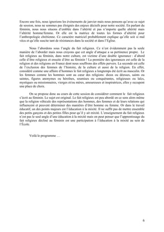 Encore une fois, nous ignorions les événements de janvier mais nous pensons qu’avec ce sujet
de session, nous ne sommes pas éloignés des enjeux décisifs pour notre société. En parlant du
féminin, nous nous situons d’emblée dans l’altérité et pas n’importe quelle altérité mais
l’altérité homme/femme. Or elle est la matrice de toutes les formes d’altérité pour
l’anthropologie chrétienne. Ce caractère matriciel probablement explique qu’elle soit si mal
vécu et qu’elle suscite tant de résistances dans la société et dans l’Eglise.
Nous l’abordons sous l’angle du fait religieux. Ce n’est évidemment pas la seule
manière de l’aborder mais nous croyons que cet angle d’attaque a sa pertinence propre. Le
fait religieux au féminin, dans notre culture, est victime d’une double ignorance : d’abord
celle d’être religieux et ensuite d’être au féminin ! La première des ignorances est celle de la
religion et des religions en France dont nous souffrons des effets pervers. La seconde est celle
de l’exclusion des femmes de l’histoire, de la culture et aussi de la religion. En effet,
considéré comme une affaire d’hommes le fait religieux a longtemps été écrit au masculin. Or
les femmes comme les hommes sont au cœur des religions: dieux ou déesses, saints ou
saintes, figures anonymes ou héroïnes, soumises ou conquérantes, religieuses ou laïcs,
mystiques ou missionnaires, vierges et/ou mères, amoureuses et inspiratrices, elles y occupent
une place de choix.
On se propose donc au cours de cette session de considérer comment le fait religieux
s’écrit au féminin. Le sujet est original. Le fait religieux est peu abordé en ce sens alors même
que la religion véhicule des représentations des hommes, des femmes et de leurs relations qui
influencent et peuvent déterminer des manières d’être homme ou femme. Or dans le travail
éducatif, un des points majeurs est l’éducation à la mixité. Il ne suffit pas de mettre ensemble
des petits garçons et des petites filles pour qu’il y ait mixité. L’enseignement du fait religieux
n’est pas le seul angle d’une éducation à la mixité mais on peut penser que l’apprentissage du
fait religieux décliné au féminin est une participation à l’éducation à la mixité au sein de
l’École.
Voilà le programme …
6
 