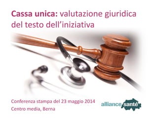 alliance santé23 maggio 2014 Slide 1
Conferenza stampa del 23 maggio 2014
Centro media, Berna
Cassa unica: valutazione giuridica
del testo dell’iniziativa
 