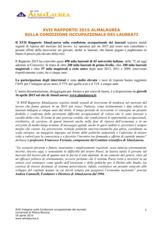 XVII Indagine sulla Condizione occupazionale dei laureati
Università di Milano Bicocca
16 aprile 2015
www.almalaurea.it
1
XVII RAPPORTO 2015 ALMALAUREA
SULLA CONDIZIONE OCCUPAZIONALE DEI LAUREATI
Il XVII Rapporto AlmaLaurea sulla condizione occupazionale dei laureati registra timidi
segnali di ripresa del mercato del lavoro. Le speranze per un 2015 più roseo non cancellano i
pesanti effetti della recessione sui giovani, anche se laureati, che hanno pagato e pagheranno in
futuro il prezzo più elevato della crisi.
Il Rapporto 2015 ha coinvolto quasi 490 mila laureati di 65 università italiane, delle 72 ad oggi
aderenti al Consorzio. Si tratta di oltre 240 mila laureati di primo livello, oltre 180 mila laureati
magistrali e oltre 57 mila magistrali a ciclo unico degli anni 2013, 2011 e 2009, intervistati
rispettivamente a uno, tre e cinque anni.
La partecipazione degli intervistati è stata molto elevata: i tassi di risposta hanno raggiunto
l’84% per l’indagine ad un anno, il 77% per quella a tre e il 71% a cinque anni.
L’intera documentazione, disaggregata per Ateneo e per corso di laurea, è a disposizione da giovedì
16 aprile 2015 sul sito di AlmaLaurea: www.almalaurea.it.
“Il XVII Rapporto AlmaLaurea registra timidi segnali di inversione di tendenza nel mercato del
lavoro che fanno sperare in un 2015 più roseo. Tuttavia, come testimoniano i dati relativi ai
laureati indagati a cinque anni dal titolo, il lungo periodo di recessione ci consegna un pesante
fardello e conferma delle persistenti difficoltà occupazionali di coloro che si sono laureati a
cavallo della crisi. Si tratta di una gravosa eredità, che condizionerà le opportunità occupazionali,
retributive, di carriera, di questi laureati anche nella fase di ripresa dell’economia e in un
orizzonte di medio-lungo termine. Il messaggio quindi, anche in quest’ambito è: prevenire è sempre
meglio che curare. La prevenzione richiede politiche macroeconomiche più attive, coordinate su
scala europea, un maggiore impegno sul fronte delle politiche industriali e l’adozione di misure
volte a valorizzare la conoscenza e a favorire l’incontro tra domanda e offerta di capitale umano”
dichiara il professore Francesco Ferrante, componente del Comitato scientifico di AlmaLaurea.
“Lo scenario presente e futuro, nonostante i miglioramenti registrati, resta tuttavia estremamente
incerto. Ancora oggi, e nonostante le difficoltà del nostro Paese, la laurea tutela il giovane sul
mercato del lavoro più di quanto non lo faccia il solo diploma. In un contesto del genere, oltre ad
un’efficace politica di orientamento, occorre pertanto che il sistema Paese torni a investire in un
settore così strategico come quello dell’istruzione e delle politiche per il Diritto allo Studio. La
carenza di risorse destinate al sistema universitario, infatti, costituisce un pesante ostacolo allo
sviluppo del capitale umano su cui dovrà sempre più poggiarsi l’economia nazionale” precisa
Andrea Cammelli, Fondatore e Direttore di AlmaLaurea dal 1994.
 