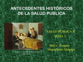 ANTECEDENTES HISTÓRICOS
DE LA SALUD PUBLICA
SALUD PÚBLICA II
TEMA 2
MsCs. Joaquín
Meguillanes Quiroga
Ciencia y Caridad. P. Ruiz Picasso
(1881-1973)
 