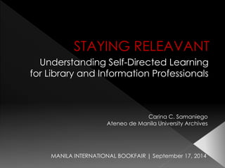 STAYING RELEAVANT 
Understanding Self-Directed Learning 
for Library and Information Professionals 
MANILA INTERNATIONAL BOOKFAIR | September 17, 2014 
Carina C. Samaniego 
Ateneode Manila University Archives  
