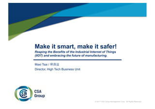 Make it smart, make it safer!
Reaping the Benefits of the Industrial Internet of Things
(IIOT) and embracing the future of manufacturing.
Maxi Tsai / 蔡昌益
Director, High Tech Business Unit
© 2017 CSA Group Management Corp. All Rights Reserved.
 
