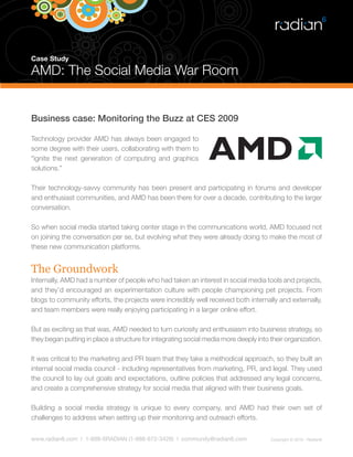 Case Study

AMD: The Social Media War Room


Business case: Monitoring the Buzz at CES 2009

Technology provider AMD has always been engaged to
some degree with their users, collaborating with them to
“ignite the next generation of computing and graphics
solutions.”

Their technology-savvy community has been present and participating in forums and developer
and enthusiast communities, and AMD has been there for over a decade, contributing to the larger
conversation.

So when social media started taking center stage in the communications world, AMD focused not
on joining the conversation per se, but evolving what they were already doing to make the most of
these new communication platforms.


The Groundwork
Internally, AMD had a number of people who had taken an interest in social media tools and projects,
and they’d encouraged an experimentation culture with people championing pet projects. From
blogs to community efforts, the projects were incredibly well received both internally and externally,
and team members were really enjoying participating in a larger online effort.

But as exciting as that was, AMD needed to turn curiosity and enthusiasm into business strategy, so
they began putting in place a structure for integrating social media more deeply into their organization.

It was critical to the marketing and PR team that they take a methodical approach, so they built an
internal social media council - including representatives from marketing, PR, and legal. They used
the council to lay out goals and expectations, outline policies that addressed any legal concerns,
and create a comprehensive strategy for social media that aligned with their business goals.

Building a social media strategy is unique to every company, and AMD had their own set of
challenges to address when setting up their monitoring and outreach efforts.


www.radian6.com | 1-888-6RADIAN (1-888-672-3426) | community@radian6.com              Copyright © 2010 - Radian6
 