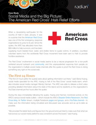 Case Study

Social Media and the Big Picture:
The American Red Cross’ Haiti Relief Efforts


When a devastating earthquake hit the
country of Haiti in early January, it was
no surprise that the American Red Cross
was one of the first emergency response
organizations to jump to its aid. Since the
quake, the ARC has allocated more than
$80 million to help survivors, and has been
supplying much-needed food, water, and shelter items to quake victims. In addition, countless
volunteer teams from the worldwide Red Cross movement have been sent to Haiti to provide
frontline assistance.

The Red Cross’ involvement in social media seems to be a natural progression for a non-profit
centered around outreach and community, and the unprecedented response from people on
the organization’s multiple social media channels after the quake is proof the Red Cross is doing
something very right on the social web.


The First 24 Hours
“The first 24 hours [after the quake] were about getting information out there,” said Gloria Huang,
social media specialist for the ARC. Huang is half of the Red Cross’ social media team, which
also includes social media manager Wendy Harman. The ARC was able to release a short video
providing detailed information about the state of the island and its residents on the organization’s
YouTube channel just five hours after the quake.

During the days immediately following the quake, Huang and Harman monitored activity on the
ARC’s various social media outlets – which include the ARC’s Disaster Online Newsroom, the Red
Cross blog, its Twitter stream, multiple Facebook pages and groups, and a YouTube channel – to
make sure the information being circulated and discussed was accurate and as up-to-date as
possible.

“We provided the latest facts and figures from the ground and just tried to make sure that what we
had across our social media platforms was consistent across the board,” said Huang.


www.radian6.com | 1-888-6RADIAN (1-888-672-3426) | community@radian6.com          Copyright © 2010 - Radian6
 