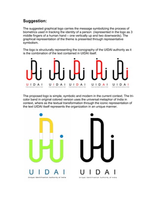 Suggestion:
The suggested graphical logo carries the message symbolizing the process of
biometrics used in tracking the identity of a person (represented in the logo as 3
middle fingers of a human hand C one vertically up and two downwards). The
graphical representation of the theme is presented through representative
symbolism.

The logo is structurally representing the iconography of the UIDAI authority as it
is the combination of the text contained in UIDAI itself.




The proposed logo is simple, symbolic and modern in the current context. The tri-
color band in original colored version uses the universal metaphor of India in
context, where as the textual transformation through the iconic representation of
the text UIDAI itself represents the organization in an unique manner.
 