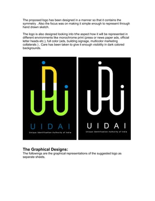 The proposed logo has been designed in a manner so that it contains the
symmetry . Also the focus was on making it simple enough to represent through
hand drawn sketch.

The logo is also designed looking into trhe aspect how it will be represented in
different environments like monochrome print (press or news paper ads, official
letter heads etc.), full color (ads, building signage, multicolor marketing
collaterals ) . Care has been taken to give it enough visibility in dark colored
backgrounds.




The Graphical Designs:
The followings are the graphical representations of the suggested logo as
separate sheets.
 