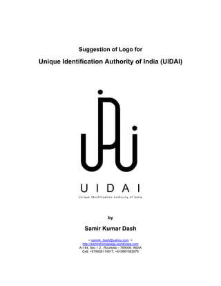 Suggestion of Logo for

Unique Identification Authority of India (UIDAI)




                               by

                Samir Kumar Dash
                    < samirk_dash@yahoo.com >
               http://samirshomepage.wordpress.com
             A-144, Sec – 2 , Rourkela – 769006, INDIA
               Cell: +919938114917, +919861083975
 