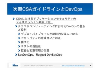 http://www.chapters.cloudsecurityalliance.jp/Copyright © 2016 Cloud Security Alliance Japan ChapterCopyright © 2016 Cloud Security Alliance Japan Chapter http://www.chapters.cloudsecurityalliance.jp/
CSAにおけるアプリケーションセキュリティの
ディスカッション項目（例）
クラウドコンピューティングにおけるDevOpsの普及
と役割
デプロイパイプラインと継続的な導入／配布
セキュリティの意味合いと利点
標準化
テストの自動化
監査と変更管理の改善
SecDevOps、Rugged DevSecOps
4
 