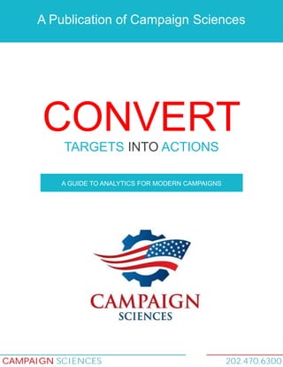 A Publication of Campaign Sciences

CONVERT
TARGETS INTO ACTIONS
A GUIDE TO ANALYTICS FOR MODERN CAMPAIGNS

CAMPAIGN SCIENCES

202.470.6300

 