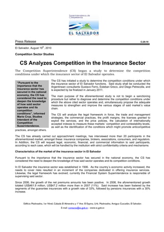 Press Release                                                                                                                 C-20-10

                          th
El Salvador, August 19 , 2010

Competition Sector Studies


   CS Analyzes Competition in the Insurance Sector
The Competition Superintendence (CS) began a study to determine the competition
conditions under which the insurance sector of El Salvador operates.

                                   The CS has initiated a study to determine the competition conditions under which
 “Pursuant to the                  the insurance sector of El Salvador functions. Said study shall be conducted the
 importance that the               Argentinean consultants Gustavo Ferro, Esteban Greco, and Diego Petrecolla, and
 insurance sector has              is expected by be finalized in January 2011.
 secured in the national
 economy, the CS has               The main purpose of the aforementioned study is not to begin a sanctioning
 considered the need to            procedure but rather to diagnose and determine the competition conditions under
 deepen the knowledge              which the above cited sector operates and, simultaneously propose the adequate
 of how said sector                measures to strengthen and improve the various stages of said market´s value
 operates and its                  chain.
 competition
 conditions”, informed             The CS will analyze the legal framework in force, the trade and management
 Mario Cruz, Studies               strategies, the commercial practices, the profit margins, the licenses granted to
 Intendant of the                  exploit the services, and the price policies, the calculation of internationally
 Competition                       accepted indexes to measure these markets´ competition and contestability levels,
 Superintendence.                  as well as the identification of the conditions which might promote anticompetitive
practices, amongst others.

The CS has already carried out approachment meetings, has interviewed more than 20 participants in the
aforementioned market, amongst these: insurance companies, brokers, associations, consumers, and regulators.
In Addition, the CS will request legal, economic, financial, and commercial information to said participants,
according to each case, which will be handled by the institution with strict confidentiality criteria and mechanisms

Characteristics of the market of the insurance sector in El Salvador

Pursuant to the importance that the insurance sector has secured in the national economy, the CS has
considered the need to deepen the knowledge of how said sector operates and its competition conditions.

In El Salvador the insurance sector was established in 1906. As the country´s economic activity increased, the
needs to cover risks resulted in an increment of the companies dedicated in offering insurance services.
Likewise, the legal framework has evolved; currently the Financial System Superintendence is responsible of
supervising said sector.

Since 2006, the growth of the net premiums amounts has been positive. In 2008, the aforementioned growth
totaled US$461.9 million, US$47.2 million more than in 2007 (11%). Said increase has been fostered by the
segments of the guarantee insurances with a growth rate of 33%, followed by pensions insurances with a 30%
increase.



       Edificio Madreselva, 1er Nivel, Calzada El Almendro y 1ª Ave. El Espino, Urb. Madreselva, Antiguo Cuscatlán, El Salvador.
                                             E-mail: contacto@sc.gob.sv - www.sc.gob.sv
 